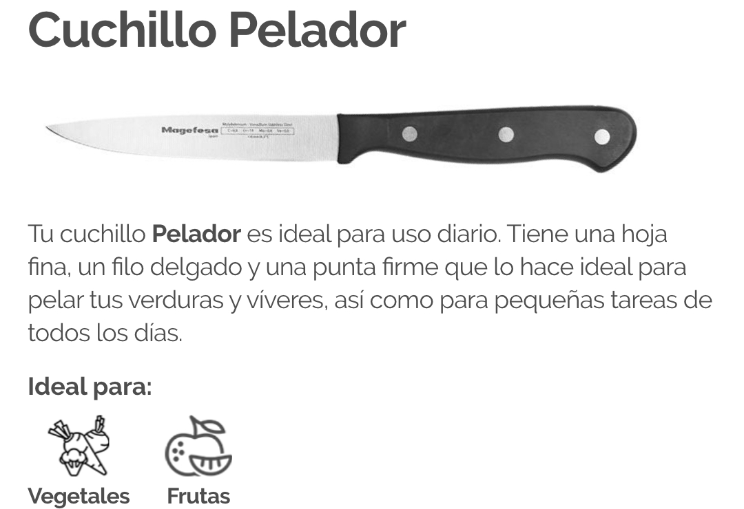 Tu cuchillo Pelador es ideal para uso diario. Tiene una hoja fina, un filo delgado y una punta firme que lo hace ideal para pelar tus verduras y víveres, así como para pequeñas tareas de todos los días.