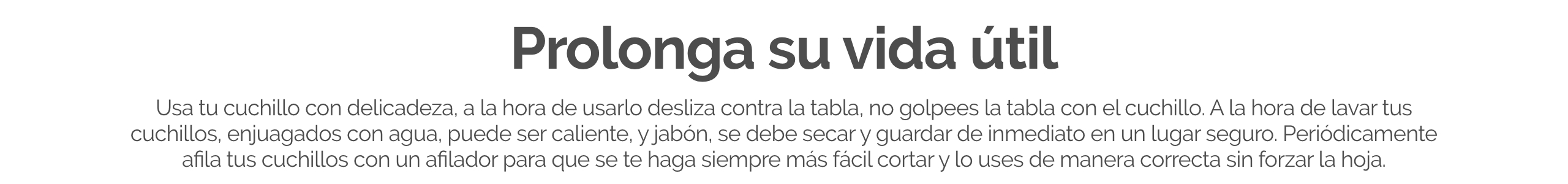 Usa tu cuchillo con delicadeza, a la hora de usarlo desliza contra la tabla, no golpees la tabla con el cuchillo. A la hora de lavar tus cuchillos, enjuagados con agua, puede ser caliente, y jabón, se debe secar y guardar de inmediato en un lugar seguro. 