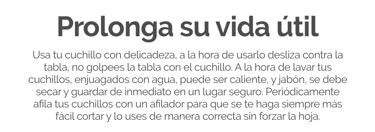 Usa tu cuchillo con delicadeza, a la hora de usarlo desliza contra la tabla, no golpees la tabla con el cuchillo. A la hora de lavar tus cuchillos, enjuagados con agua, puede ser caliente, y jabón, se debe secar y guardar de inmediato en un lugar seguro. 